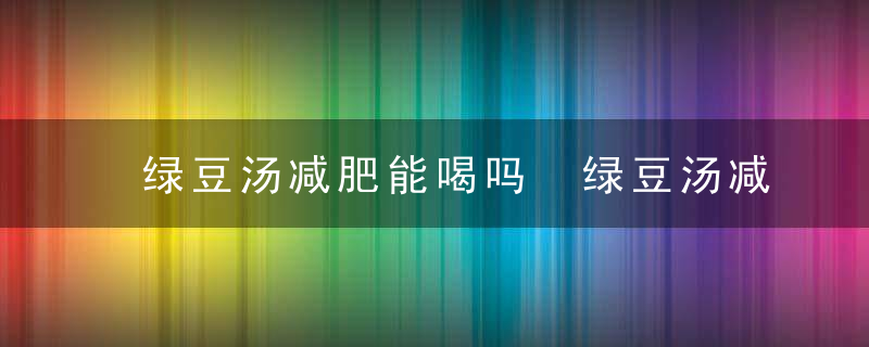 绿豆汤减肥能喝吗 绿豆汤减肥的人可以喝吗